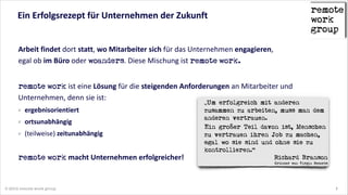 Ein  Erfolgsrezept  für  Unternehmen  der  Zukunft

Arbeit  findet  dort  statt,  wo  Mitarbeiter  sich  für  das  Unternehmen  engagieren,   
egal  ob  im  Büro  oder  woanders.  Diese  Mischung  ist  remote  work.  
!

remote  work  ist  eine  Lösung  für  die  steigenden  Anforderungen  an  Mitarbeiter  und  
Unternehmen,  denn  sie  ist:  
ergebnisorientiert  
ortsunabhängig  
(teilweise)  zeitunabhängig  
!

remote  work  macht  Unternehmen  erfolgreicher!

© 2014 remote work group

„Um erfolgreich mit anderen
zusammen zu arbeiten, muss man dem
anderen vertrauen.  
Ein großer Teil davon ist, Menschen
zu vertrauen ihren Job zu machen,
egal wo sie sind und ohne sie zu
kontrollieren.“
Richard Branson
Gründer von Virgin Records

2

 