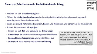Die  ersten  Schritte  zu  mehr  Freiheit  und  mehr  Erfolg

Machen  Sie  sich  die  Zielsetzung  klar    
Führen  Sie  ein  Bestandsaufnahme  durch  -­‐  oft  arbeiten  Mitarbeiter  schon  vertrauensvoll  
remote,  ohne  dass  dies  bewusst  ist.  
Klären  Sie  die  3R:  Rahmenbedingungen,  Regeln  und  Richtlinien  und  sorgen  Sie  für  Transparenz  
Starten  Sie  mit  einem  Pilotprojekt  
Geben  Sie  sich  Zeit  und  sammeln  Sie  Erfahrungen  
Analysieren  Sie  die  Herausforderungen  und  Probleme  
Passen  Sie  das  Programm  an  und  weiter  Sie  es  aus  
Nutzen  Sie  aktiv  interne  und  externe  Erfahrung  

„Ich würde alles noch einmal so
machen, wie ich es getan habe. Bis
auf eine Ausnahme: Ich würde
früher bessere Berater suchen.“
Aristoteles Onassis 
Griechischer Reeder

© 2014 remote work group

6

 