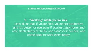 3. “Working” while you’re sick.
Let’s all be real: if you’re sick, you’re not productive
and it’s better for everyone if you just stay home and
rest, drink plenty of ﬂuids, see a doctor if needed, and
come back to work when ready.
3 THINGS THIS POLICY DOES NOT APPLY TO:
 