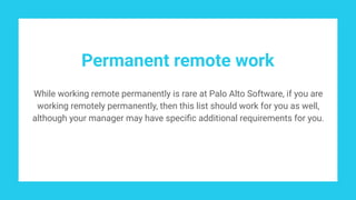 Permanent remote work
While working remote permanently is rare at Palo Alto Software, if you are
working remotely permanently, then this list should work for you as well,
although your manager may have speciﬁc additional requirements for you.
 
