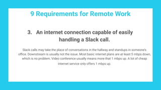9 Requirements for Remote Work
3. An internet connection capable of easily
handling a Slack call.
Slack calls may take the place of conversations in the hallway and standups in someone’s
oﬃce. Downstream is usually not the issue. Most basic internet plans are at least 5 mbps down,
which is no problem. Video conference usually means more that 1 mbps up. A lot of cheap
internet service only offers 1 mbps up.
 