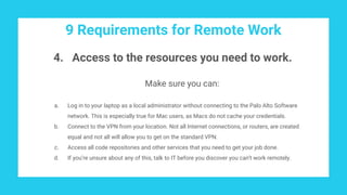 9 Requirements for Remote Work
4. Access to the resources you need to work.
Make sure you can:
a. Log in to your laptop as a local administrator without connecting to the Palo Alto Software
network. This is especially true for Mac users, as Macs do not cache your credentials.
b. Connect to the VPN from your location. Not all Internet connections, or routers, are created
equal and not all will allow you to get on the standard VPN.
c. Access all code repositories and other services that you need to get your job done.
d. If you’re unsure about any of this, talk to IT before you discover you can’t work remotely.
 