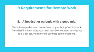 9 Requirements for Remote Work
5. A headset or earbuds with a good mic.
The built-in speakers and microphone on your laptop/monitor suck.
The added friction makes your team members not want to invite you
to a Slack call, which means you miss communications.
 