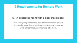 9 Requirements for Remote Work
6. A dedicated room with a door that closes.
Your family may need clarity about how accessible you are.
You need a place that is as distraction-free as your normal
work environment, and maybe a little more.
 