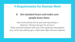 9 Requirements for Remote Work
8. Set standard hours and make sure
people know them.
Over-communicate this to your team by posting in
Slack (ex: “Going to the gym for an hour”).
Work sustained sessions with only a few signiﬁcant interruptions
(e.g., lunch, dog walking, gym, a light-saber ﬁght with your nephew).
 