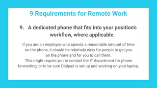 9 Requirements for Remote Work
9. A dedicated phone that ﬁts into your position’s
workﬂow, where applicable.
If you are an employee who spends a reasonable amount of time
on the phone, it should be relatively easy for people to get you
on the phone and for you to call them.
This might require you to contact the IT department for phone
forwarding, or to be sure Dialpad is set up and working on your laptop.
 