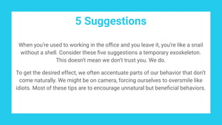 5 Suggestions
When you’re used to working in the oﬃce and you leave it, you’re like a snail
without a shell. Consider these ﬁve suggestions a temporary exoskeleton.
This doesn’t mean we don’t trust you. We do.
To get the desired effect, we often accentuate parts of our behavior that don’t
come naturally. We might be on camera, forcing ourselves to oversmile like
idiots. Most of these tips are to encourage unnatural but beneﬁcial behaviors.
 
