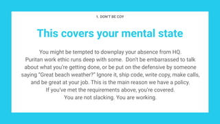 This covers your mental state
You might be tempted to downplay your absence from HQ.
Puritan work ethic runs deep with some. Don’t be embarrassed to talk
about what you’re getting done, or be put on the defensive by someone
saying “Great beach weather?” Ignore it, ship code, write copy, make calls,
and be great at your job. This is the main reason we have a policy.
If you’ve met the requirements above, you’re covered.
You are not slacking. You are working.
1. DON’T BE COY
 