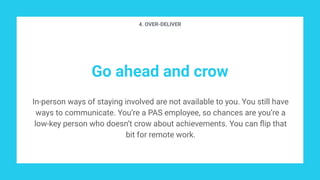Go ahead and crow
In-person ways of staying involved are not available to you. You still have
ways to communicate. You’re a PAS employee, so chances are you’re a
low-key person who doesn’t crow about achievements. You can ﬂip that
bit for remote work.
4. OVER-DELIVER
 