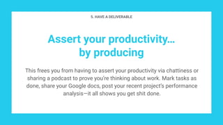 Assert your productivity…
by producing
This frees you from having to assert your productivity via chattiness or
sharing a podcast to prove you’re thinking about work. Mark tasks as
done, share your Google docs, post your recent project’s performance
analysis—it all shows you get shit done.
5. HAVE A DELIVERABLE
 