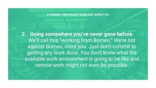 2. Going somewhere you’ve never gone before.
We’ll call this “working from Borneo.” We’re not
against Borneo, mind you. Just don’t commit to
getting any work done. You don’t know what the
available work environment is going to be like and
remote work might not even be possible.
3 THINGS THIS POLICY DOES NOT APPLY TO:
 