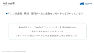 Copyright 2020 FUJITSU CLOUD TECHNOLOGIES LIMITED
今日の内容
◼インフラ企画・構築・運用チームの業務をリモートでどうやっているか
3
Zoomのチャット、Youtubeのチャット、 ハッシュタグ...