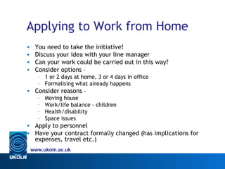 Applying to Work from Home
•    You need to take the initiative!
•    Discuss your idea with your line manager
•    Can your work could be carried out in this way?
•    Consider options –
      – 1 or 2 days at home, 3 or 4 days in office
      – Formalising what already happens
• Consider reasons –
      –   Moving house
      –   Work/life balance - children
      –   Health/disability
      –   Space issues
• Apply to personnel
• Have your contract formally changed (has implications for
  expenses, travel etc.)
    www.ukoln.ac.uk
 