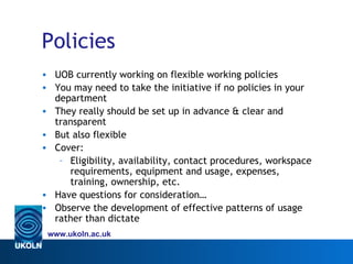 Policies
• UOB currently working on flexible working policies
• You may need to take the initiative if no policies in your
  department
• They really should be set up in advance & clear and
  transparent
• But also flexible
• Cover:
   – Eligibility, availability, contact procedures, workspace
     requirements, equipment and usage, expenses,
     training, ownership, etc.
• Have questions for consideration…
• Observe the development of effective patterns of usage
  rather than dictate
 www.ukoln.ac.uk
 