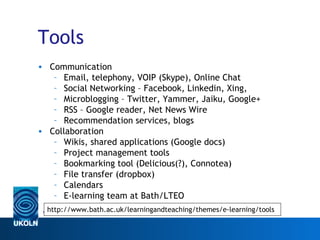 Tools
• Communication
   – Email, telephony, VOIP (Skype), Online Chat
   – Social Networking – Facebook, Linkedin, Xing,
   – Microblogging – Twitter, Yammer, Jaiku, Google+
   – RSS – Google reader, Net News Wire
   – Recommendation services, blogs
• Collaboration
   – Wikis, shared applications (Google docs)
   – Project management tools
   – Bookmarking tool (Delicious(?), Connotea)
   – File transfer (dropbox)
   – Calendars
   – E-learning team at Bath/LTEO
  http://www.bath.ac.uk/learningandteaching/themes/e-learning/tools
 www.ukoln.ac.uk
 