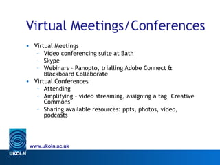 Virtual Meetings/Conferences
• Virtual Meetings
   – Video conferencing suite at Bath
   – Skype
   – Webinars – Panopto, trialling Adobe Connect &
      Blackboard Collaborate
• Virtual Conferences
   – Attending
   – Amplifying - video streaming, assigning a tag, Creative
      Commons
   – Sharing available resources: ppts, photos, video,
      podcasts




 www.ukoln.ac.uk
 