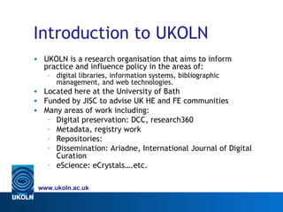 Introduction to UKOLN
• UKOLN is a research organisation that aims to inform
  practice and influence policy in the areas of:
   – digital libraries, information systems, bibliographic
     management, and web technologies.
• Located here at the University of Bath
• Funded by JISC to advise UK HE and FE communities
• Many areas of work including:
   – Digital preservation: DCC, research360
   – Metadata, registry work
   – Repositories:
   – Dissemination: Ariadne, International Journal of Digital
     Curation
   – eScience: eCrystals….etc.

 www.ukoln.ac.uk
 