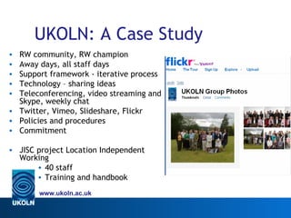 UKOLN: A Case Study
• RW community, RW champion
• Away days, all staff days
• Support framework - iterative process
• Technology – sharing ideas
• Teleconferencing, video streaming and
  Skype, weekly chat
• Twitter, Vimeo, Slideshare, Flickr
• Policies and procedures
• Commitment

• JISC project Location Independent
  Working
       • 40 staff
       • Training and handbook
       www.ukoln.ac.uk
 