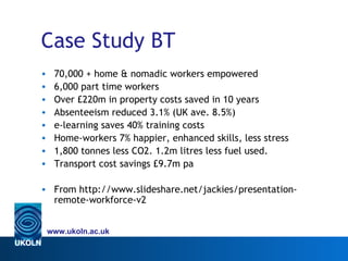 Case Study BT
•    70,000 + home & nomadic workers empowered
•    6,000 part time workers
•    Over £220m in property costs saved in 10 years
•    Absenteeism reduced 3.1% (UK ave. 8.5%)
•    e-learning saves 40% training costs
•    Home-workers 7% happier, enhanced skills, less stress
•    1,800 tonnes less CO2. 1.2m litres less fuel used.
•    Transport cost savings £9.7m pa

• From http://www.slideshare.net/jackies/presentation-
  remote-workforce-v2


    www.ukoln.ac.uk
 