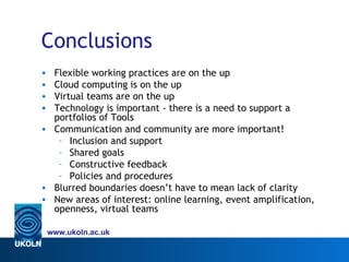 Conclusions
• Flexible working practices are on the up
• Cloud computing is on the up
• Virtual teams are on the up
• Technology is important - there is a need to support a
  portfolios of Tools
• Communication and community are more important!
   – Inclusion and support
   – Shared goals
   – Constructive feedback
   – Policies and procedures
• Blurred boundaries doesn’t have to mean lack of clarity
• New areas of interest: online learning, event amplification,
  openness, virtual teams

    www.ukoln.ac.uk
 