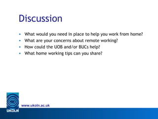 Discussion
•    What would you need in place to help you work from home?
•    What are your concerns about remote working?
•    How could the UOB and/or BUCs help?
•    What home working tips can you share?




    www.ukoln.ac.uk
 