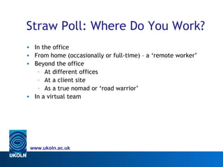 Straw Poll: Where Do You Work?
• In the office
• From home (occasionally or full-time) – a ‘remote worker’
• Beyond the office
   – At different offices
   – At a client site
   – As a true nomad or ‘road warrior’
• In a virtual team




 www.ukoln.ac.uk
 