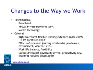 Changes to the Way we Work
• Technological
   – Broadband
   – Virtual Private Networks (VPN)
   – Mobile technology
• Cultural
   – Right to request flexible working extended (April 2009)
     - 4.5m parents eligible
   – Effects of recession (cutting overheads), pandemics,
     environment, weather, etc…
   – Work-life balance, flexibility
   – Output driven not physicality driven, productivity key,
     loyalty & reduced absenteeism

 www.ukoln.ac.uk
 