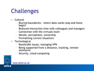 Challenges
• Cultural
   – Blurred boundaries - where does works stop and home
     begin?
   – Reduced interaction time with colleagues and managers
   – Connection with the (virtual) team
   – Morale, perceptions, ownership
   – Formalising current situations
• Technological
   – Bandwidth issues, managing VPN
   – Being supported from a distance, tracking, remote
     assistance
   – Security, cloud computing


 www.ukoln.ac.uk
 