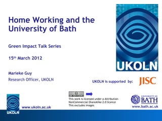 Home Working and the
University of Bath 

Green Impact Talk Series

15th March 2012


Marieke Guy
Research Officer, UKOLN                       UKOLN is supported by:



                           This work is licensed under a Attribution-
                           NonCommercial-ShareAlike 2.0 licence
                           This excludes images
      www.ukoln.ac.uk                                                   www.bath.ac.uk
 