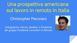 Una prospettiva americana
sul lavoro in remoto in Italia
Christopher Pecoraro
sviluppatore, autore, speaker, e fondatore
del gruppo Facebook Lavoratori in Remoto
 