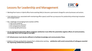 Lessons for Leadership and Management
• Working from home or hybrid office-home working likely to become a permanent change for some businesses and sectors.
• Cost reductions (e.g. associated with maintaining office space) could free up resources for productivity-enhancing innovation
and reorganisation.
• But, challenges of managing home workers (CIPD):
 staff mental wellbeing
 staff interaction/co-operation
 line managing home workers
 monitoring staff performance
• To see improved productivity effects employee satisfaction must offset the potentially negative effects of communication,
knowledge flows and managerial oversight.
• ICT infrastructure must also be sufficient to facilitate knowledge and communication flows.
• Evidence of lower productivity impacts from collaborative working - satisfaction with social connectivity of colleagues essential
for improving collaborative productivity.
 