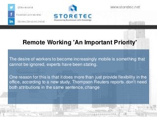@StoretecHull

www.storetec.net

Facebook.com/storetec
Storetec Services Limited

Remote Working 'An Important Priority'
The desire of workers to become increasingly mobile is something that
cannot be ignored, experts have been stating.
One reason for this is that it does more than just provide flexibility in the
office, according to a new study, Thompson Reuters reports. don't need
both attributions in the same sentence, change

 