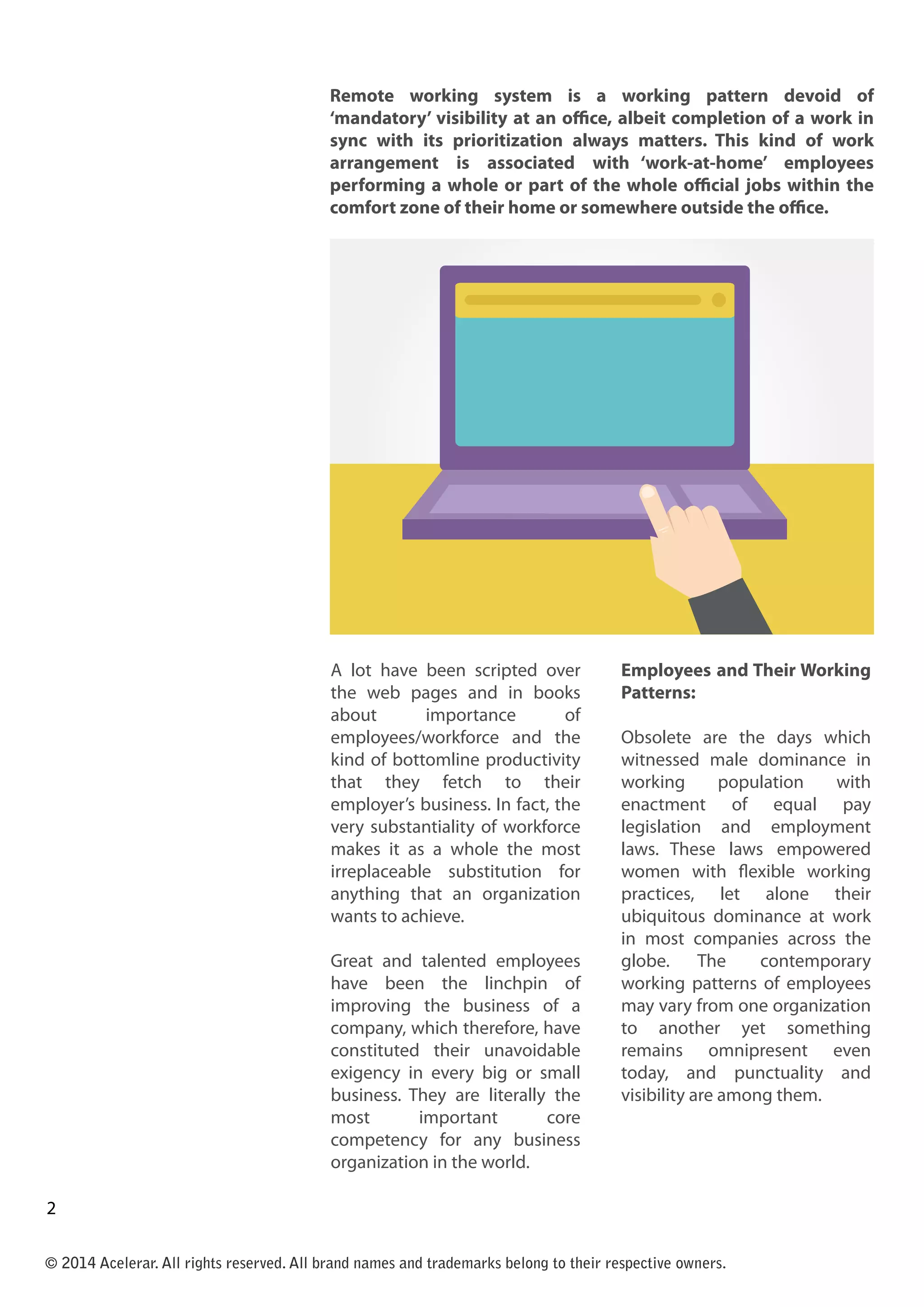 A lot have been scripted over
the web pages and in books
about importance of
employees/workforce and the
kind of bottomline productivity
that they fetch to their
employer’s business. In fact, the
very substantiality of workforce
makes it as a whole the most
irreplaceable substitution for
anything that an organization
wants to achieve.
Great and talented employees
have been the linchpin of
improving the business of a
company, which therefore, have
constituted their unavoidable
exigency in every big or small
business. They are literally the
most important core
competency for any business
organization in the world.
Employees and Their Working
Patterns:
Obsolete are the days which
witnessed male dominance in
working population with
enactment of equal pay
legislation and employment
laws. These laws empowered
women with flexible working
practices, let alone their
ubiquitous dominance at work
in most companies across the
globe. The contemporary
working patterns of employees
may vary from one organization
to another yet something
remains omnipresent even
today, and punctuality and
visibility are among them.
© 2014 Acelerar. All rights reserved. All brand names and trademarks belong to their respective owners.
2
twwwwww
Remote working system is a working pattern devoid of
‘mandatory’ visibility at an office, albeit completion of a work in
sync with its prioritization always matters. This kind of work
arrangement is associated with ‘work-at-home’ employees
performing a whole or part of the whole official jobs within the
comfort zone of their home or somewhere outside the office.
3
 