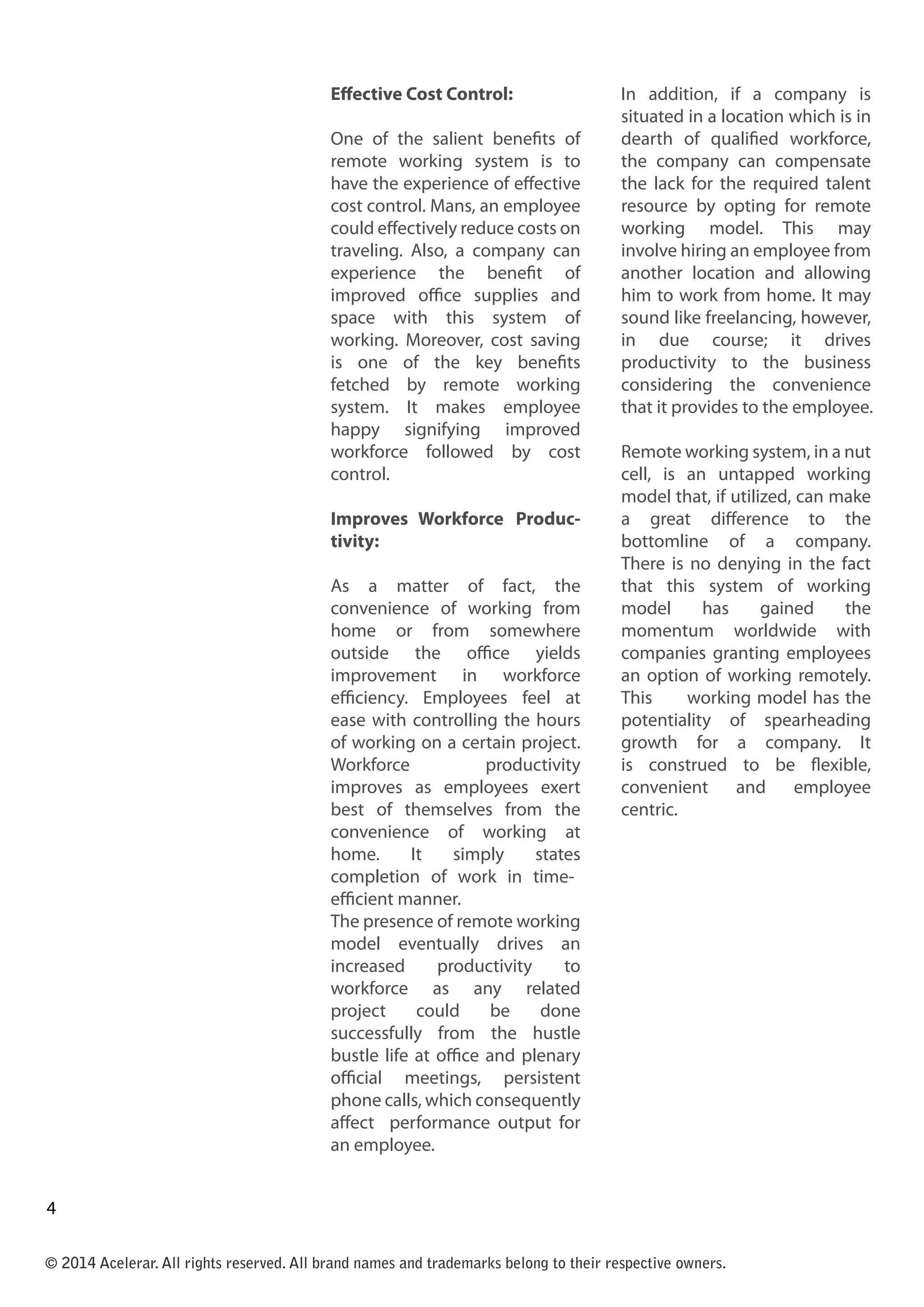 Effective Cost Control:
One of the salient benefits of
remote working system is to
have the experience of effective
cost control. Mans, an employee
could effectively reduce costs on
traveling. Also, a company can
experience the benefit of
improved office supplies and
space with this system of
working. Moreover, cost saving
is one of the key benefits
fetched by remote working
system. It makes employee
happy signifying improved
workforce followed by cost
control.
Improves Workforce Produc-
tivity:
As a matter of fact, the
convenience of working from
home or from somewhere
outside the office yields
improvement in workforce
efficiency. Employees feel at
ease with controlling the hours
of working on a certain project.
Workforce productivity
improves as employees exert
best of themselves from the
convenience of working at
home. It simply states
completion of work in time-
efficient manner.
The presence of remote working
model eventually drives an
increased productivity to
workforce as any related
project could be done
successfully from the hustle
bustle life at office and plenary
official meetings, persistent
phone calls, which consequently
affect performance output for
an employee.
In addition, if a company is
situated in a location which is in
dearth of qualified workforce,
the company can compensate
the lack for the required talent
resource by opting for remote
working model. This may
involve hiring an employee from
another location and allowing
him to work from home. It may
sound like freelancing, however,
in due course; it drives
productivity to the business
considering the convenience
that it provides to the employee.
Remote working system, in a nut
cell, is an untapped working
model that, if utilized, can make
a great difference to the
bottomline of a company.
There is no denying in the fact
that this system of working
model has gained the
momentum worldwide with
companies granting employees
an option of working remotely.
This working model has the
potentiality of spearheading
growth for a company. It
is construed to be flexible,
convenient and employee
centric.
© 2014 Acelerar. All rights reserved. All brand names and trademarks belong to their respective owners.
4
3
 