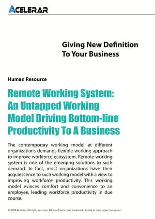 Giving New Definition
To Your Business
Remote Working System:
An Untapped Working
Model Driving Bottom-line
Productivity To A Business
Human Resource
The contemporary working model at different
organizations demands flexible working approach
to improve workforce ecosystem. Remote working
system is one of the emerging solutions to such
demand. In fact, most organizations have their
acquiescence to such working model with a view to
improving workforce productivity. This working
model evinces comfort and convenience to an
employee, leading workforce productivity in due
course.
© 2014 Acelerar. All rights reserved. All brand names and trademarks belong to their respective owners.
 