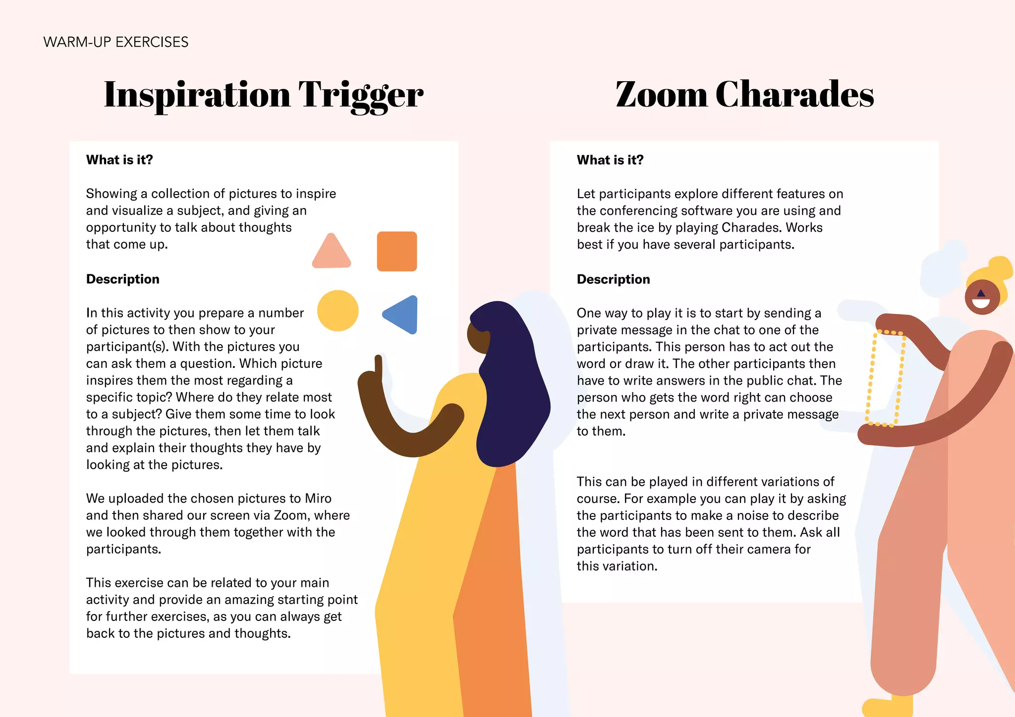 21
Zoom Charades
What is it?
Showing a collection of pictures to inspire
and visualize a subject, and giving an
opportunity to talk about thoughts
that come up.
Description
In this activity you prepare a number
of pictures to then show to your
participant(s). With the pictures you
can ask them a question. Which picture
inspires them the most regarding a
specific topic? Where do they relate most
to a subject? Give them some time to look
through the pictures, then let them talk
and explain their thoughts they have by
looking at the pictures.
We uploaded the chosen pictures to Miro
and then shared our screen via Zoom, where
we looked through them together with the
participants.
This exercise can be related to your main
activity and provide an amazing starting point
for further exercises, as you can always get
back to the pictures and thoughts.
Inspiration Trigger
What is it?
Let participants explore different features on
the conferencing software you are using and
break the ice by playing Charades. Works
best if you have several participants.
Description
One way to play it is to start by sending a
private message in the chat to one of the
participants. This person has to act out the
word or draw it. The other participants then
have to write answers in the public chat. The
person who gets the word right can choose
the next person and write a private message
to them.
This can be played in different variations of
course. For example you can play it by asking
the participants to make a noise to describe
the word that has been sent to them. Ask all
participants to turn off their camera for
this variation.
WARM-UP EXERCISES
 
