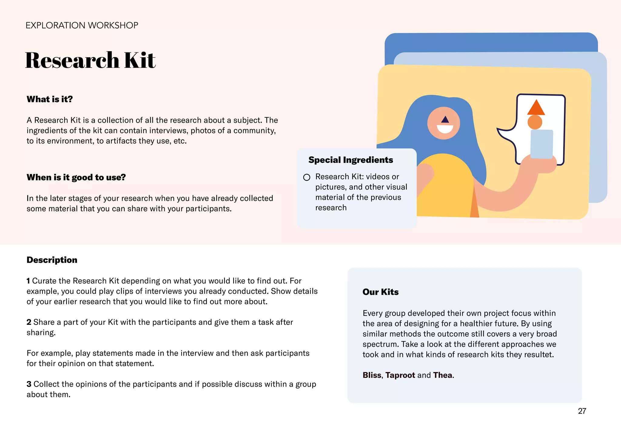 27
Research Kit
EXPLORATION WORKSHOP
What is it?
A Research Kit is a collection of all the research about a subject. The
ingredients of the kit can contain interviews, photos of a community,
to its environment, to artifacts they use, etc.
Description
1 Curate the Research Kit depending on what you would like to find out. For
example, you could play clips of interviews you already conducted. Show details
of your earlier research that you would like to find out more about.
2 Share a part of your Kit with the participants and give them a task after
sharing.
For example, play statements made in the interview and then ask participants
for their opinion on that statement.
3 Collect the opinions of the participants and if possible discuss within a group
about them.
When is it good to use?
In the later stages of your research when you have already collected
some material that you can share with your participants.
Research Kit: videos or
pictures, and other visual
material of the previous
research
Special Ingredients
Our Kits
Every group developed their own project focus within
the area of designing for a healthier future. By using
similar methods the outcome still covers a very broad
spectrum. Take a look at the different approaches we
took and in what kinds of research kits they resultet.
Bliss, Taproot and Thea.
 