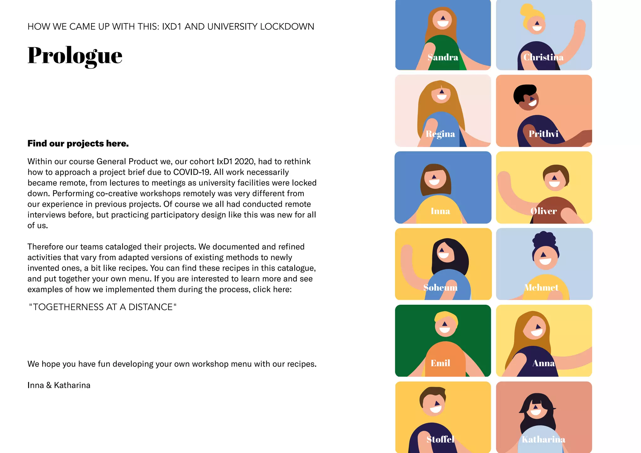 3
Prologue
HOW WE CAME UP WITH THIS: IXD1 AND UNIVERSITY LOCKDOWN
Within our course General Product we, our cohort IxD1 2020, had to rethink
how to approach a project brief due to COVID-19. All work necessarily
became remote, from lectures to meetings as university facilities were locked
down. Performing co-creative workshops remotely was very different from
our experience in previous projects. Of course we all had conducted remote
interviews before, but practicing participatory design like this was new for all
of us.
Therefore our teams cataloged their projects. We documented and refined
activities that vary from adapted versions of existing methods to newly
invented ones, a bit like recipes. You can find these recipes in this catalogue,
and put together your own menu. If you are interested to learn more and see
examples of how we implemented them during the process, click here:
We hope you have fun developing your own workshop menu with our recipes.
Inna & Katharina
Inna
Mehmet
Prithvi
Christina
Emil Anna
Stoffel
Sandra
Regina
Oliver
Soheum
Katharina
Find our projects here.
"TOGETHERNESS AT A DISTANCE"
 