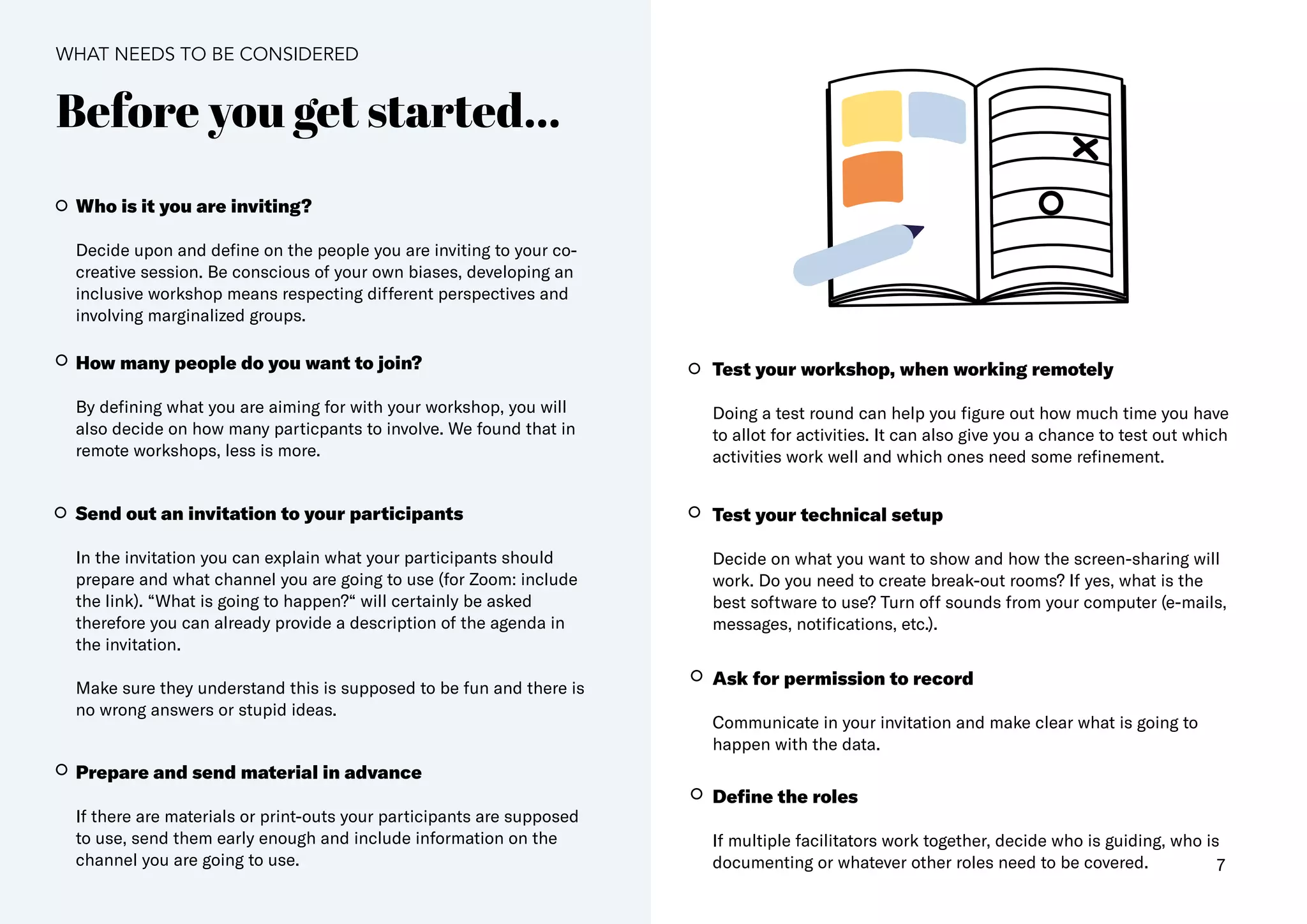 7
Before you get started...
Who is it you are inviting​?
Decide upon and define on the people you are inviting to your co-
creative session. Be conscious of your own biases, developing an
inclusive workshop means respecting different perspectives and
involving marginalized groups.
How many people do you want to join?
By defining what you are aiming for with your workshop, you will
also decide on how many particpants to involve. We found that in
remote workshops, less is more.
Send out an invitation to your participants​
In the invitation you can explain what your participants should
prepare and​what channel you are going to use (for Zoom: include
the link)​. “What is going to happen?“ will certainly be asked
therefore you can already provide a description of the agenda in
the invitation.
Make sure they understand this is supposed to be fun and there is
no wrong answers or stupid ideas.
Prepare and send material in advance
If there are materials or print-outs your participants are supposed
to use, send them early enough and include information on the
channel you are going to use.
Test your workshop, when working remotely
Doing a test round can help you figure out how much time you have
to allot for activities. It can also give you a chance to test out which
activities work well and which ones need some refinement.
Test your technical setup
Decide on what you want to show and how the screen-sharing will
work. Do you need to create break-out rooms? If yes, what is the
best software to use? Turn off sounds from your computer (e-mails,
messages, notifications, etc.)​.
Ask for permission to record
Communicate in your invitation and make clear what is going to
happen with the data​.
Define the roles
If multiple facilitators work together, decide who is guiding, who is
documenting or whatever other roles need to be covered.
WHAT NEEDS TO BE CONSIDERED
 