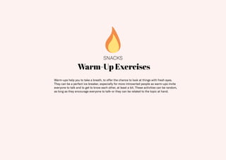 20
Warm-Up Exercises
Warm-ups help you to take a breath, to offer the chance to look at things with fresh eyes.
They can be a perfect ice breaker, especially for more introverted people as warm-ups invite
everyone to talk and to get to know each other, at least a bit. These activities can be random,
as long as they encourage everyone to talk–or they can be related to the topic at hand.
SNACKS
 