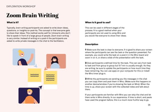 25
Zoom Brain Writing
EXPLORATION WORKSHOP
What is it?
Typically, brain writing participants are asked to write down ideas,
questions, or insights on post-its. The concept is that everyone gets
to share their ideas. This method works well for introverts who don‘t
like to speak in front of a large group of people. Zoom brain writing
is very similar. Instead of writing on a post-it the participants are
asked to write private messages in the chat to the facilitators.
When is it good to use?
This can be used in different stages of the
process. It is a good method when your
participants are not used to using Miro and
you would like everyone to share their ideas.
Description
1 Make sure the task is clear to everyone. It is good to share your screen
where the participants can see the task or the question presented. For
example, you could write the task on a post-it in the Miro board and
zoom in on it, or share a slide of the presentation with the task.
2 Give participants a defined time for the task. This can vary from task
to task and from group to group but 5-7 min is usually enough. As they
are writing, be sure to update the participants on how much time they
have remaining. You can use apps on your computer for this or install
the Miro timer plug-in.
3 While the participants are sending you the messages in the chat
you can copy them and post them in Miro. (Make sure this happens on
another device/window if you‘re showing the task on Miro). When the
time is up, share your screen with the collected notes and talk about
them.
If your participants are familiar with Miro you can skip the chat and let
them write in Miro directly. In our experience, if time is short, and peole
have used the program before, this is a much more fruitful way to go.
 
