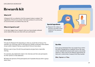 27
Research Kit
EXPLORATION WORKSHOP
What is it?
A Research Kit is a collection of all the research about a subject. The
ingredients of the kit can contain interviews, photos of a community,
to its environment, to artifacts they use, etc.
Description
1 Curate the Research Kit depending on what you would like to find out. For
example, you could play clips of interviews you already conducted. Show details
of your earlier research that you would like to find out more about.
2 Share a part of your Kit with the participants and give them a task after
sharing.
For example, play statements made in the interview and then ask participants
for their opinion on that statement.
3 Collect the opinions of the participants and if possible discuss within a group
about them.
When is it good to use?
In the later stages of your research when you have already collected
some material that you can share with your participants.
Research Kit: videos or
pictures, and other visual
material of the previous
research
Special Ingredients
Our Kits
Every group developed their own project focus within
the area of designing for a healthier future. By using
similar methods the outcome still covers a very broad
spectrum. Take a look at the different approaches we
took and in what kinds of research kits they resultet.
Bliss, Taproot and Thea.
 