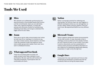 36
Miro Notion
Microsoft Teams
Google Docs
Whatsapp and Facebook
Zoom
Miro allowed us to collaborate synchronously and
asynchronously on the provided boards that function
just like normal boards, where you can add sticky
notes, draw, organize workflows, or simply add
pictures and comments. Perfect for brainstorming,
collecting visual ideas, and trying to understand the
bigger picture of your ideas.
Notion is amazingly practical for collecting and
sharing data. You and your team can work together in
different workspaces where you can add agendas, to-
do lists, tables, boards, pictures, graphics, links and
much more. We experienced Notion as a very efficient
tool.
To document the most used tools and find out what
worked best we developed a questionnare that we
constantly filled out during the project phase.
Zoom was our go-to video communication tool, where
we held most of our meetings. It is intuitive to use,
very easy to share screens, record sessions, and often
it was very practical to split into break-out rooms
when smaller groups were needed. Zoom even has a
built in whiteboard function.
These two are always great to quickly and
easily connect to your team members or your
participants. We even used the call functions for
interviews sometimes, if participants were not
comfortable with Zoom.
Teams is great to spread and receive announcements
via the chat function. A major downside is that in
meetings, as soon as there are more people involved,
you can‘t have all of them on your screen. If you want
to work on documents, such as a presentation, it
works to build a structure and define information on
your slides but for developing a graphically pleasing
presentation it might not be the right tool.
Tools We Used
THESE WERE THE TOOLS WE USED THE MOST IN OUR PROCESS
 