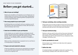 7
Before you get started...
Who is it you are inviting​?
Decide upon and define on the people you are inviting to your co-
creative session. Be conscious of your own biases, developing an
inclusive workshop means respecting different perspectives and
involving marginalized groups.
How many people do you want to join?
By defining what you are aiming for with your workshop, you will
also decide on how many particpants to involve. We found that in
remote workshops, less is more.
Send out an invitation to your participants​
In the invitation you can explain what your participants should
prepare and​what channel you are going to use (for Zoom: include
the link)​. “What is going to happen?“ will certainly be asked
therefore you can already provide a description of the agenda in
the invitation.
Make sure they understand this is supposed to be fun and there is
no wrong answers or stupid ideas.
Prepare and send material in advance
If there are materials or print-outs your participants are supposed
to use, send them early enough and include information on the
channel you are going to use.
Test your workshop, when working remotely
Doing a test round can help you figure out how much time you have
to allot for activities. It can also give you a chance to test out which
activities work well and which ones need some refinement.
Test your technical setup
Decide on what you want to show and how the screen-sharing will
work. Do you need to create break-out rooms? If yes, what is the
best software to use? Turn off sounds from your computer (e-mails,
messages, notifications, etc.)​.
Ask for permission to record
Communicate in your invitation and make clear what is going to
happen with the data​.
Define the roles
If multiple facilitators work together, decide who is guiding, who is
documenting or whatever other roles need to be covered.
WHAT NEEDS TO BE CONSIDERED
 