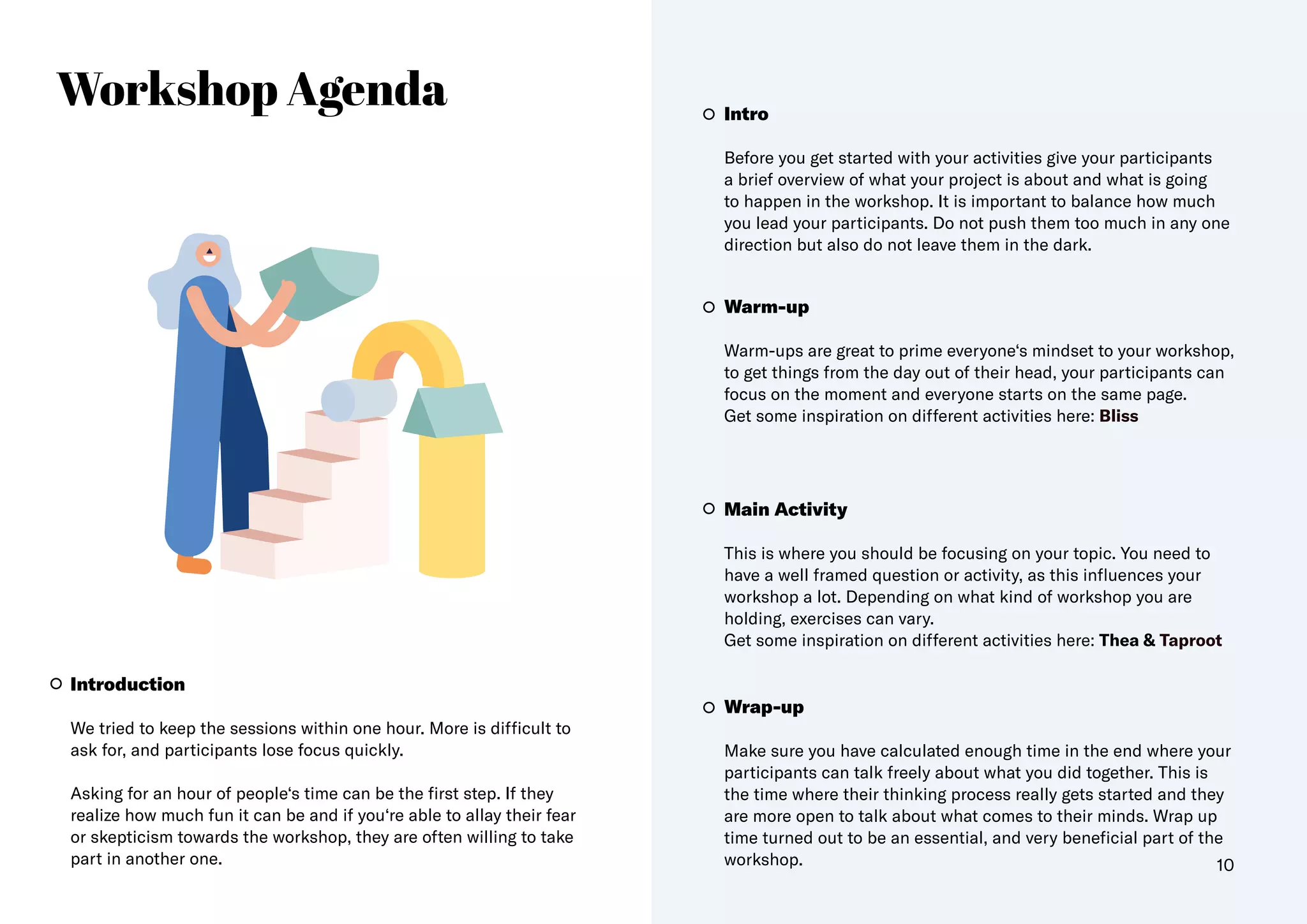 Workshop Agenda
Introduction
We tried to keep the sessions within one hour. More is difficult to
ask for, and participants lose focus quickly.
Asking for an hour of people‘s time can be the first step. If they
realize how much fun it can be and if you‘re able to allay their fear
or skepticism towards the workshop, they are often willing to take
part in another one.
Warm-up
Warm-ups are great to prime everyone‘s mindset to your workshop,
to get things from the day out of their head, your participants can
focus on the moment and everyone starts on the same page.
Get some inspiration on different activities here: Bliss
Wrap-up
Make sure you have calculated enough time in the end where your
participants can talk freely about what you did together. This is
the time where their thinking process really gets started and they
are more open to talk about what comes to their minds. Wrap up
time turned out to be an essential, and very beneficial part of the
workshop.
Main Activity
This is where you should be focusing on your topic. You need to
have a well framed question or activity, as this influences your
workshop a lot. Depending on what kind of workshop you are
holding, exercises can vary.
Get some inspiration on different activities here: Thea & Taproot
Intro
Before you get started with your activities give your participants
a brief overview of what your project is about and what is going
to happen in the workshop. It is important to balance how much
you lead your participants. Do not push them too much in any one
direction but also do not leave them in the dark.
10
 