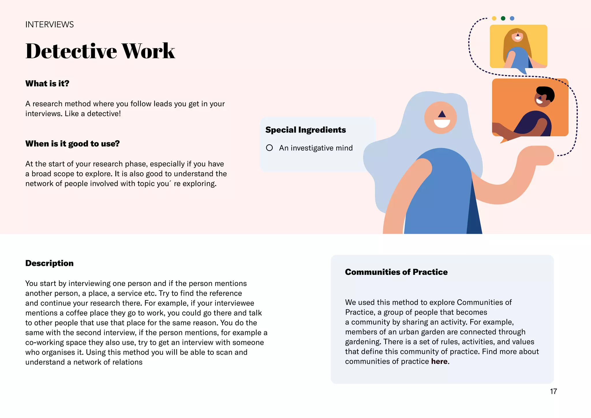 17
Detective Work
INTERVIEWS
Description
You start by interviewing one person and if the person mentions
another person, a place, a service etc. Try to find the reference
and continue your research there. For example, if your interviewee
mentions a coffee place they go to work, you could go there and talk
to other people that use that place for the same reason. You do the
same with the second interview, if the person mentions, for example a
co-working space they also use, try to get an interview with someone
who organises it. Using this method you will be able to scan and
understand a network of relations
Communities of Practice
We used this method to explore Communities of
Practice, a group of people that becomes
a community by sharing an activity. For example,
members of an urban garden are connected through
gardening. There is a set of rules, activities, and values
that define this community of practice. Find more about
communities of practice here.
An investigative mind
Special Ingredients
What is it?
A research method where you follow leads you get in your
interviews. Like a detective!
When is it good to use?
At the start of your research phase, especially if you have
a broad scope to explore. It is also good to understand the
network of people involved with topic you´re exploring.
 