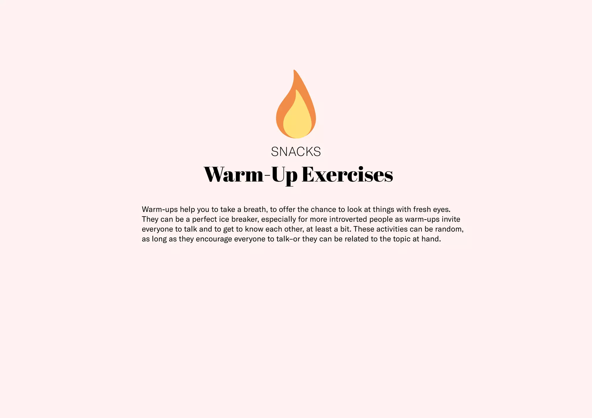 21
Warm-Up Exercises
Warm-ups help you to take a breath, to offer the chance to look at things with fresh eyes.
They can be a perfect ice breaker, especially for more introverted people as warm-ups invite
everyone to talk and to get to know each other, at least a bit. These activities can be random,
as long as they encourage everyone to talk–or they can be related to the topic at hand.
SNACKS
 