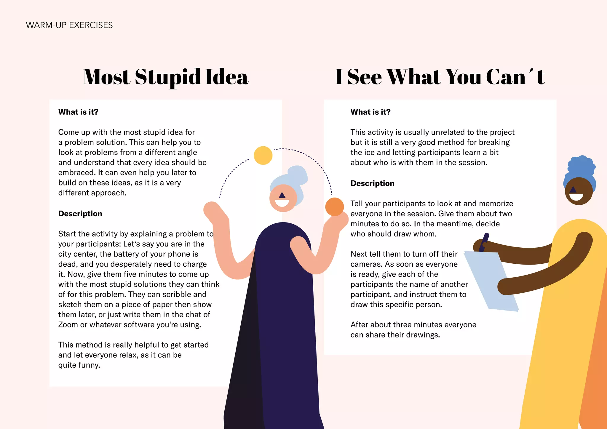 23
Most Stupid Idea I See What You Can´t
What is it?
Come up with the most stupid idea for
a problem solution. This can help you to
look at problems from a different angle
and understand that every idea should be
embraced. It can even help you later to
build on these ideas, as it is a very
different approach.
Description
Start the activity by explaining a problem to
your participants: Let‘s say you are in the
city center, the battery of your phone is
dead, and you desperately need to charge
it. Now, give them five minutes to come up
with the most stupid solutions they can think
of for this problem. They can scribble and
sketch them on a piece of paper then show
them later, or just write them in the chat of
Zoom or whatever software you're using.
This method is really helpful to get started
and let everyone relax, as it can be
quite funny.
What is it?
This activity is usually unrelated to the project
but it is still a very good method for breaking
the ice and letting participants learn a bit
about who is with them in the session.
Description
Tell your participants to look at and memorize
everyone in the session. Give them about two
minutes to do so. In the meantime, decide
who should draw whom.
Next tell them to turn off their
cameras. As soon as everyone
is ready, give each of the
participants the name of another
participant, and instruct them to
draw this specific person.
After about three minutes everyone
can share their drawings.
WARM-UP EXERCISES
 