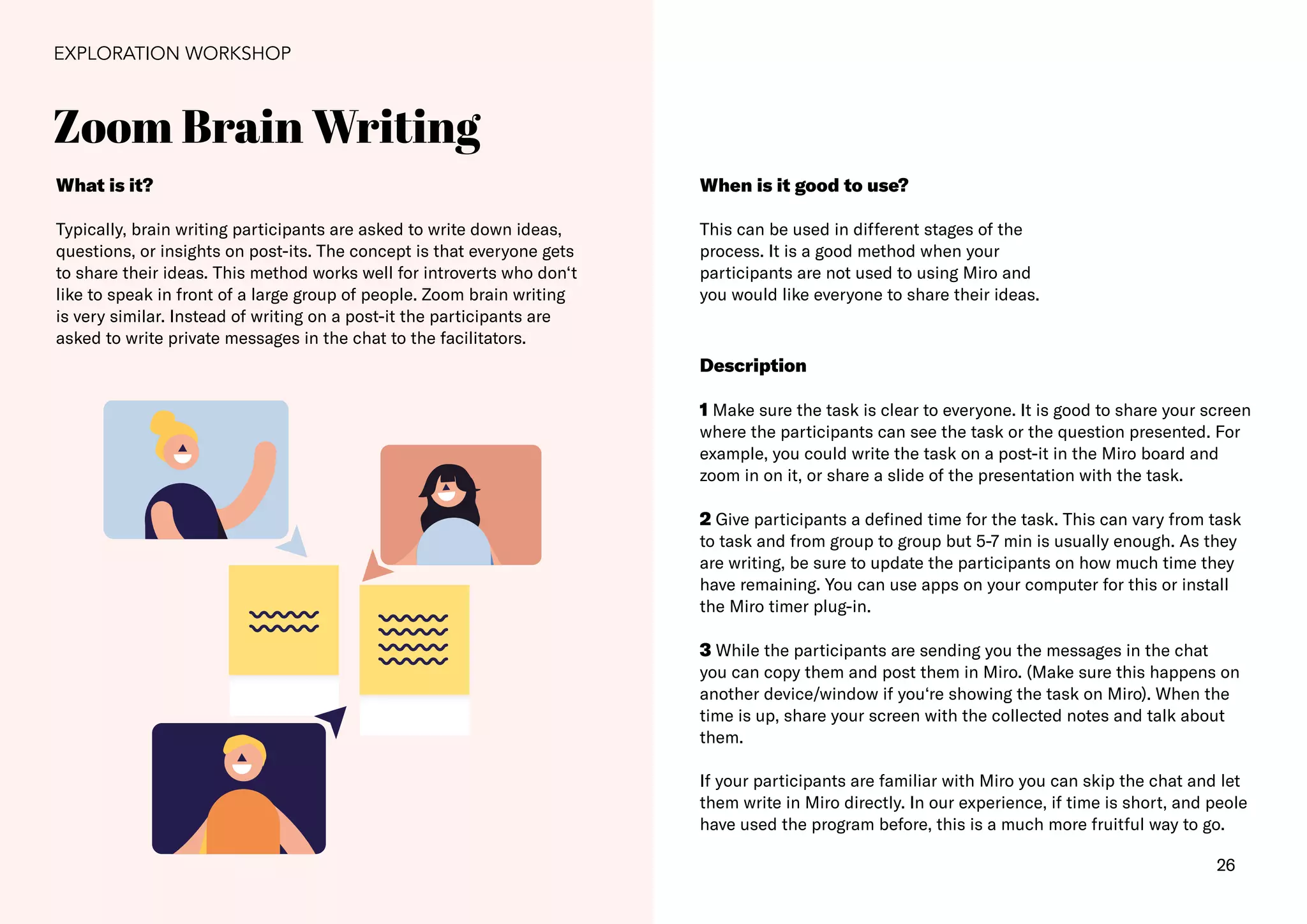 26
Zoom Brain Writing
EXPLORATION WORKSHOP
What is it?
Typically, brain writing participants are asked to write down ideas,
questions, or insights on post-its. The concept is that everyone gets
to share their ideas. This method works well for introverts who don‘t
like to speak in front of a large group of people. Zoom brain writing
is very similar. Instead of writing on a post-it the participants are
asked to write private messages in the chat to the facilitators.
When is it good to use?
This can be used in different stages of the
process. It is a good method when your
participants are not used to using Miro and
you would like everyone to share their ideas.
Description
1 Make sure the task is clear to everyone. It is good to share your screen
where the participants can see the task or the question presented. For
example, you could write the task on a post-it in the Miro board and
zoom in on it, or share a slide of the presentation with the task.
2 Give participants a defined time for the task. This can vary from task
to task and from group to group but 5-7 min is usually enough. As they
are writing, be sure to update the participants on how much time they
have remaining. You can use apps on your computer for this or install
the Miro timer plug-in.
3 While the participants are sending you the messages in the chat
you can copy them and post them in Miro. (Make sure this happens on
another device/window if you‘re showing the task on Miro). When the
time is up, share your screen with the collected notes and talk about
them.
If your participants are familiar with Miro you can skip the chat and let
them write in Miro directly. In our experience, if time is short, and peole
have used the program before, this is a much more fruitful way to go.
 