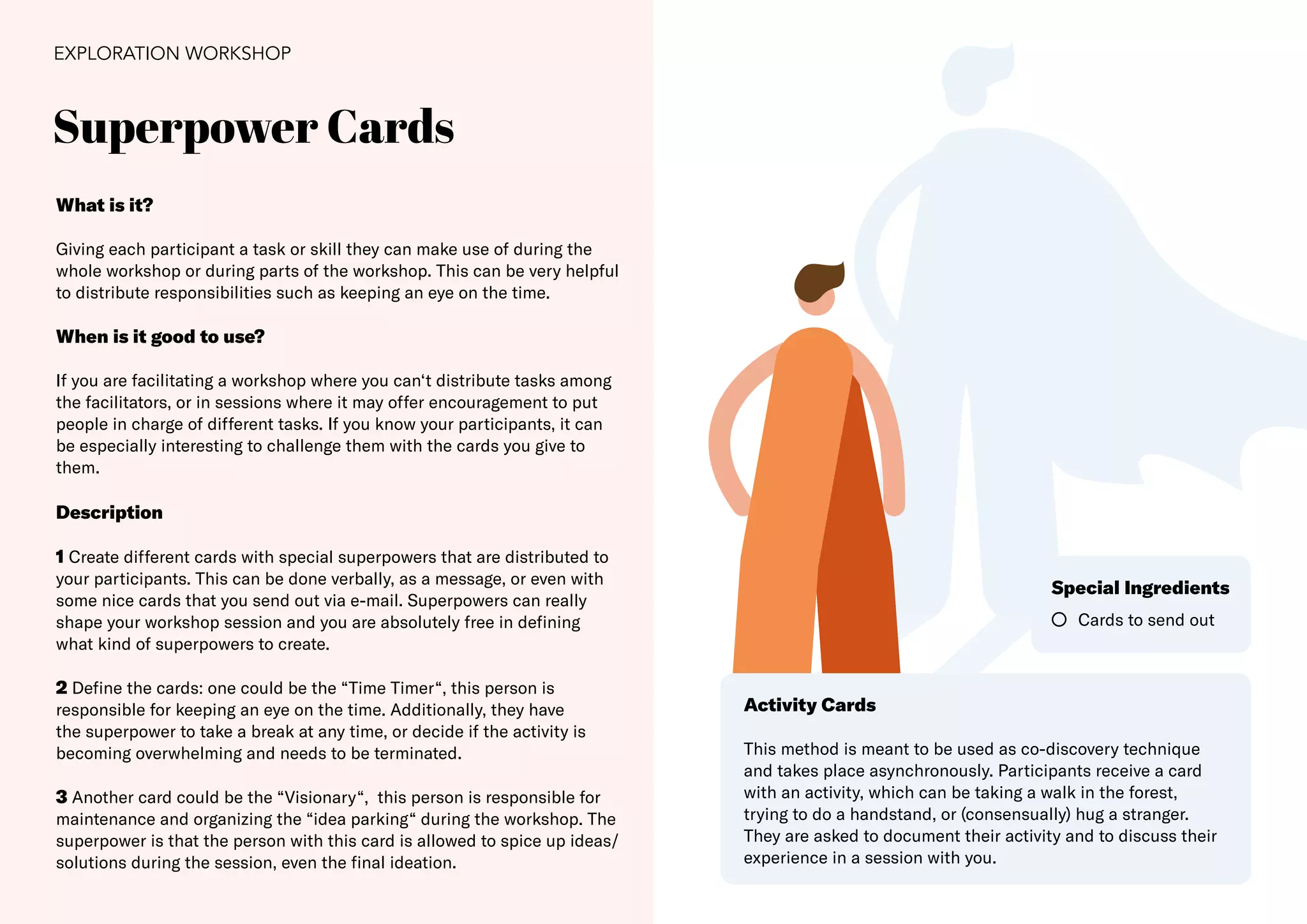 27
Superpower Cards
EXPLORATION WORKSHOP
What is it?
Giving each participant a task or skill they can make use of during the
whole workshop or during parts of the workshop. This can be very helpful
to distribute responsibilities such as keeping an eye on the time.
When is it good to use?
If you are facilitating a workshop where you can‘t distribute tasks among
the facilitators, or in sessions where it may offer encouragement to put
people in charge of different tasks. If you know your participants, it can
be especially interesting to challenge them with the cards you give to
them.
Description
1 Create different cards with special superpowers that are distributed to
your participants. This can be done verbally, as a message, or even with
some nice cards that you send out via e-mail. Superpowers can really
shape your workshop session and you are absolutely free in defining
what kind of superpowers to create.
2 Define the cards: one could be the “Time Timer“, this person is
responsible for keeping an eye on the time. Additionally, they have
the superpower to take a break at any time, or decide if the activity is
becoming overwhelming and needs to be terminated.
3 Another card could be the “Visionary“, this person is responsible for
maintenance and organizing the “idea parking“ during the workshop. The
superpower is that the person with this card is allowed to spice up ideas/
solutions during the session, even the final ideation.
Cards to send out
Special Ingredients
Activity Cards
This method is meant to be used as co-discovery technique
and takes place asynchronously. Participants receive a card
with an activity, which can be taking a walk in the forest,
trying to do a handstand, or (consensually) hug a stranger.
They are asked to document their activity and to discuss their
experience in a session with you.
 